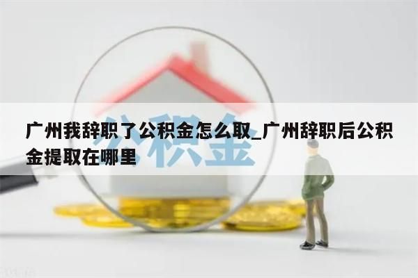 广州我辞职了公积金怎么取_广州辞职后公积金提取在哪里