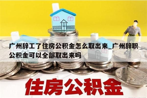 广州辞工了住房公积金怎么取出来_广州辞职公积金可以全部取出来吗