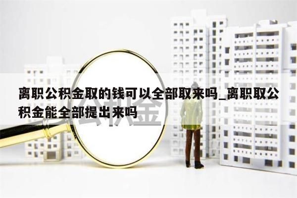 离职公积金取的钱可以全部取来吗_离职取公积金能全部提出来吗